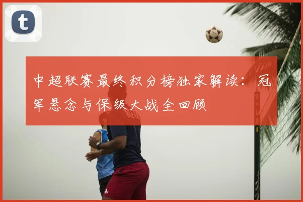 中超联赛最终积分榜独家解读：冠军悬念与保级大战全回顾
