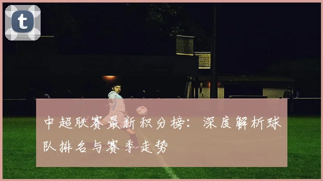 中超联赛最新积分榜：深度解析球队排名与赛季走势
