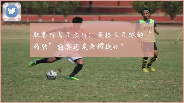 联赛杯与足总杯：英格兰足球的“鸡肋”盛宴还是荣耀捷径？