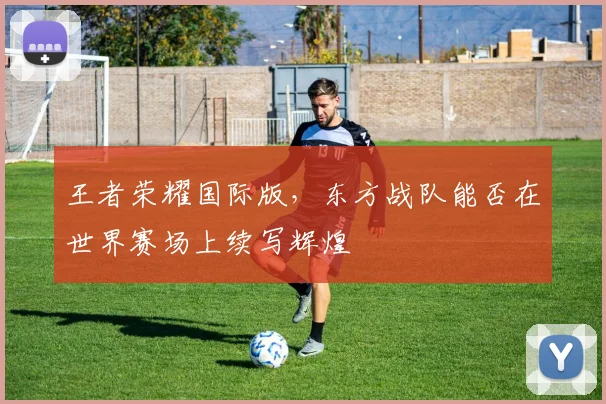王者荣耀国际版，东方战队能否在世界赛场上续写辉煌